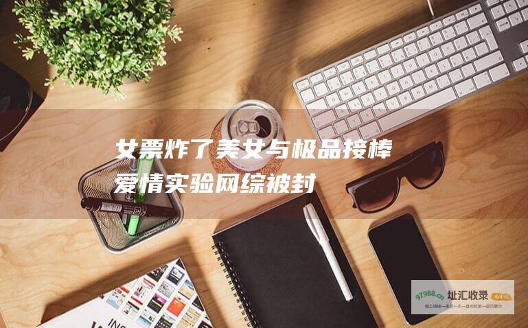 女票炸了美女与极品接棒爱情实验网综被封