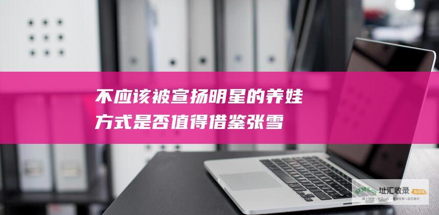 不应该被宣扬！明星的养娃方式是否值得借鉴 张雪峰抨击明星带娃
