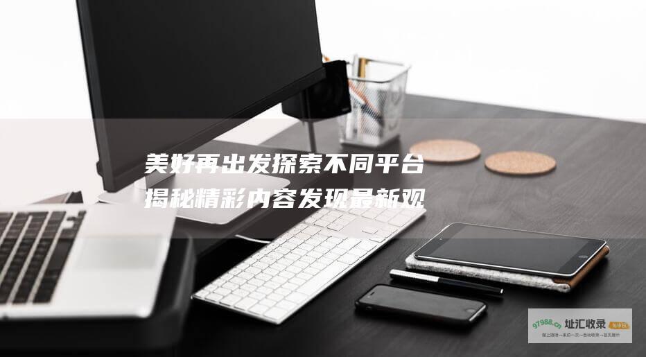 美好再出发探索不同平台揭秘精彩内容发现最新观