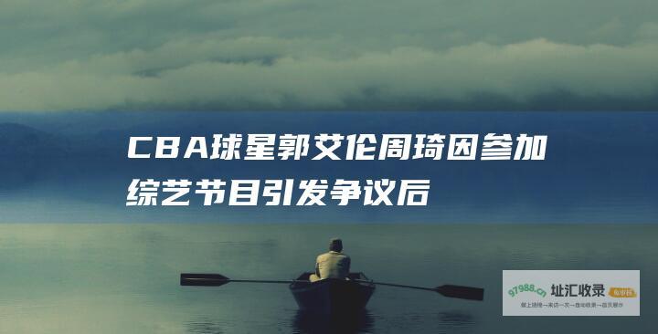 CBA球星郭艾伦周琦因节目引发争议后