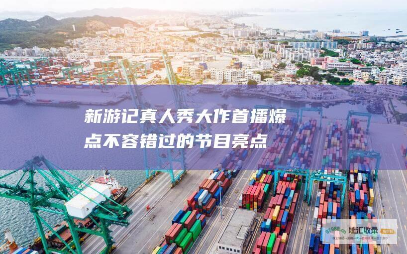 新游记真人秀大作首播爆点不容错过的节目亮点