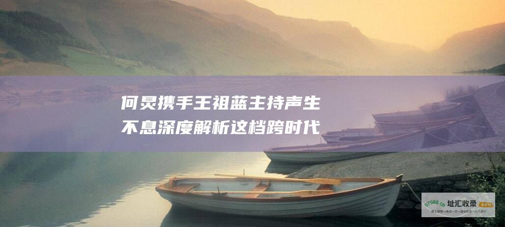 何炅携手王祖蓝主持 声生不息 深度解析这档跨时代音乐竞技节目的魅力