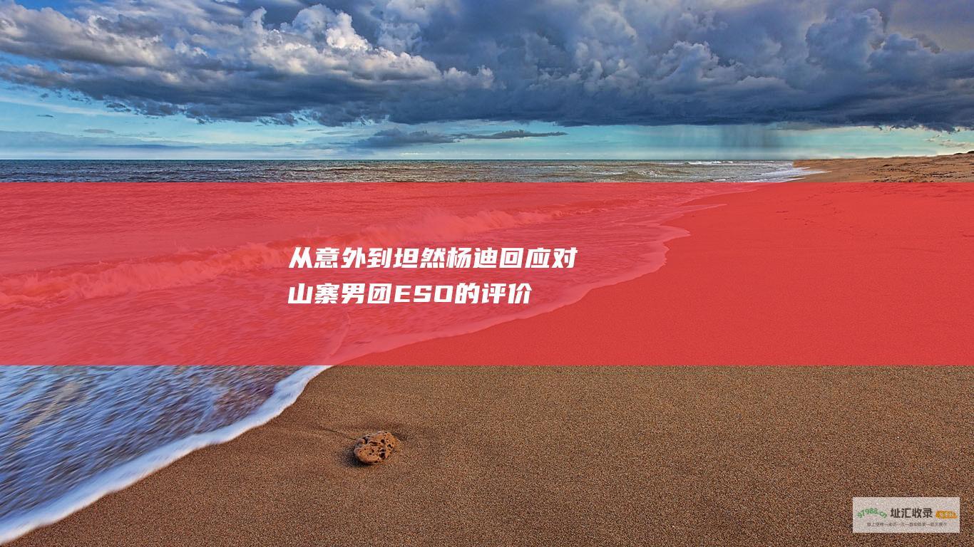 从意外到坦然杨迪回应对山寨男团ESO的评价