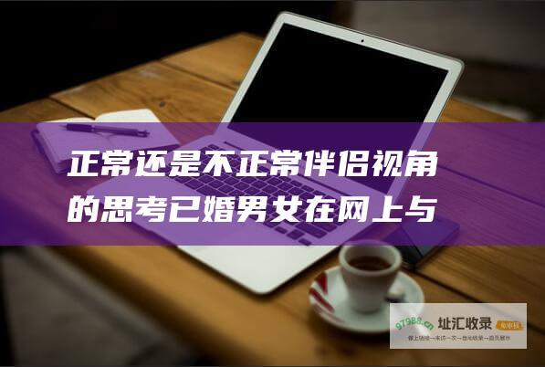 正常还是不正常 伴侣视角的思考 已婚男女在网上与异性视频聊天