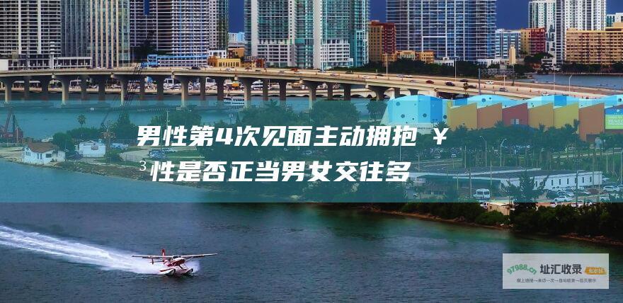 男性第4次见面主动拥抱女性是否正当 男女交往多久应该拥抱