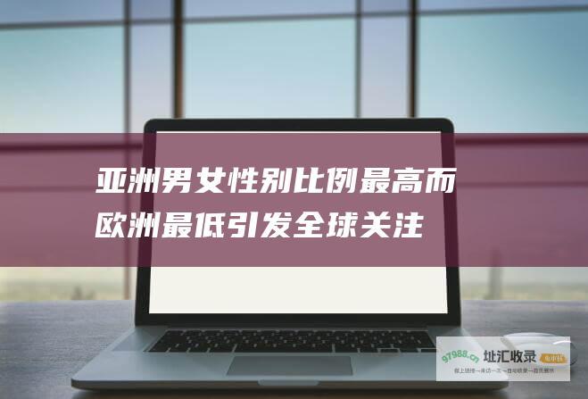 亚洲男女性别比例最高而欧洲最低引发全球关注