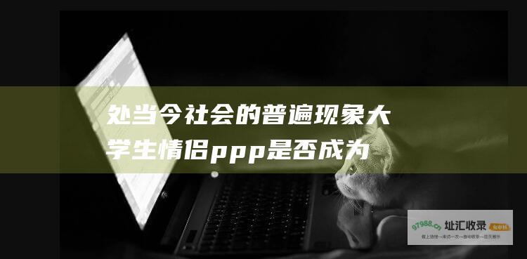 处 当今社会的普遍现象 大学生情侣ppp 是否成为稀有物种