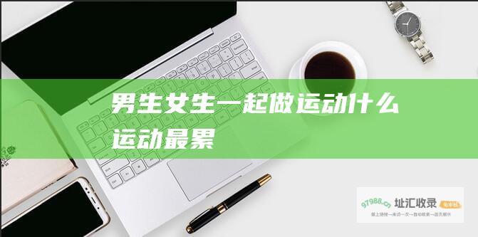 男生女生一起做运动什么运动最累
