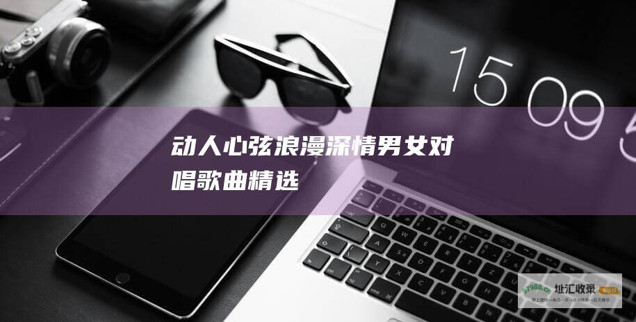 动人心弦 浪漫 深情 男女对唱歌曲精选