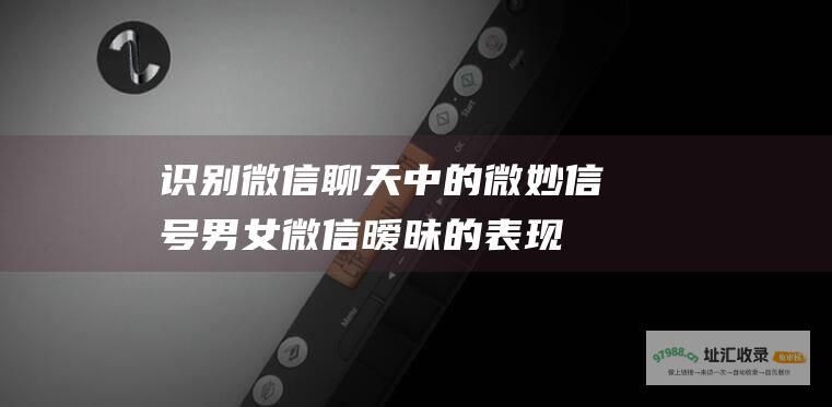 识别微信聊天中的微妙信号男女微信暧昧的表现
