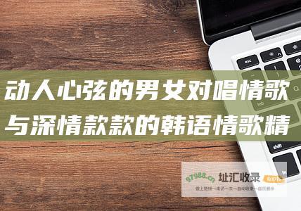 动人心弦的男女对唱情歌与深情款款的韩语情歌精选