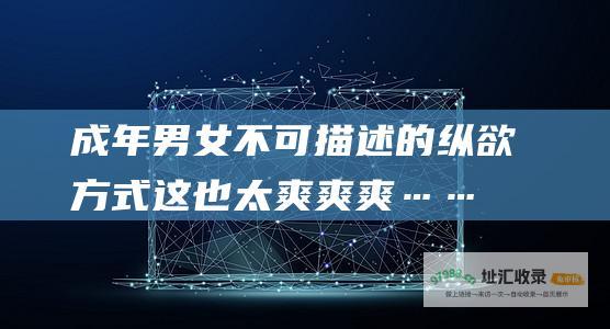 成年男女不可描述的纵欲方式 这也太爽爽爽……