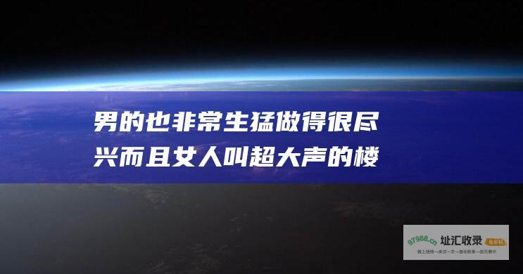 男的也非常生猛 做得很尽兴 而且女人叫超大声的 楼上的男女天天大战八十回合 两性 拍桌子打椅子的...