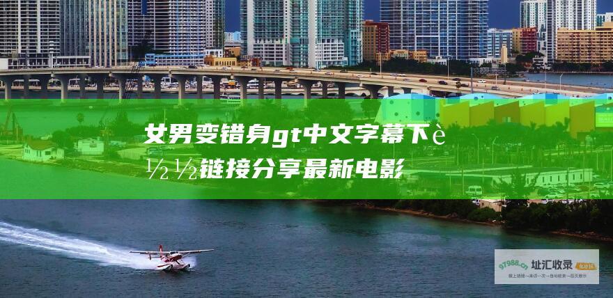 女男变错身gt中文字幕下载链接分享最新电影
