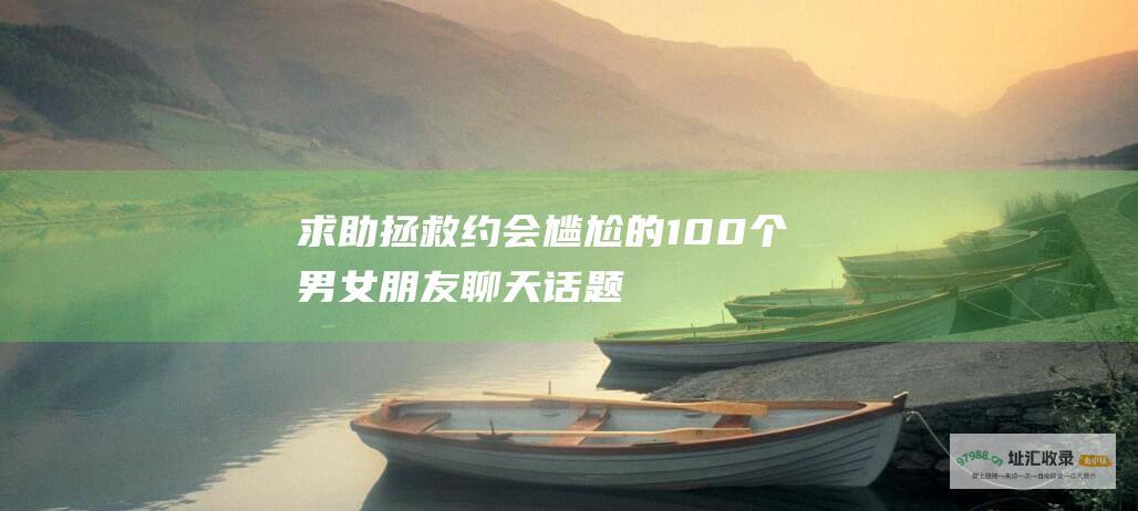 求助拯救约会尴尬的100个男女朋友聊天话题