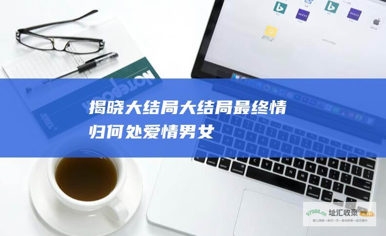 揭晓大结局大结局最终情归何处爱情男女