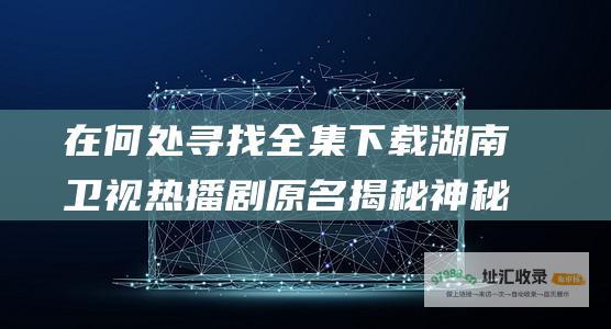 在何处寻找全集下载湖南卫视热播剧原名揭秘神秘