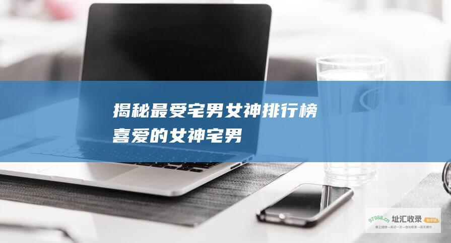 揭秘最受宅男女神排行榜喜爱的女神宅男