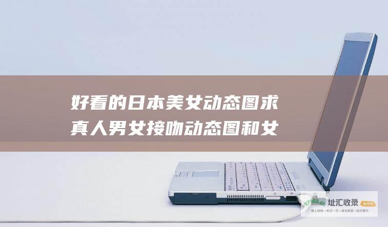 好看的日本美女动态图求真人男女接吻动态图和女