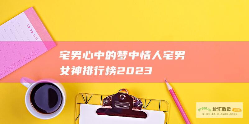 宅男心中的梦中情人 宅男女神排行榜 2023