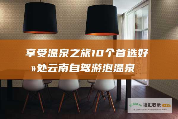 享受温泉之旅 10个首选好去处 云南自驾游泡温泉终极指南