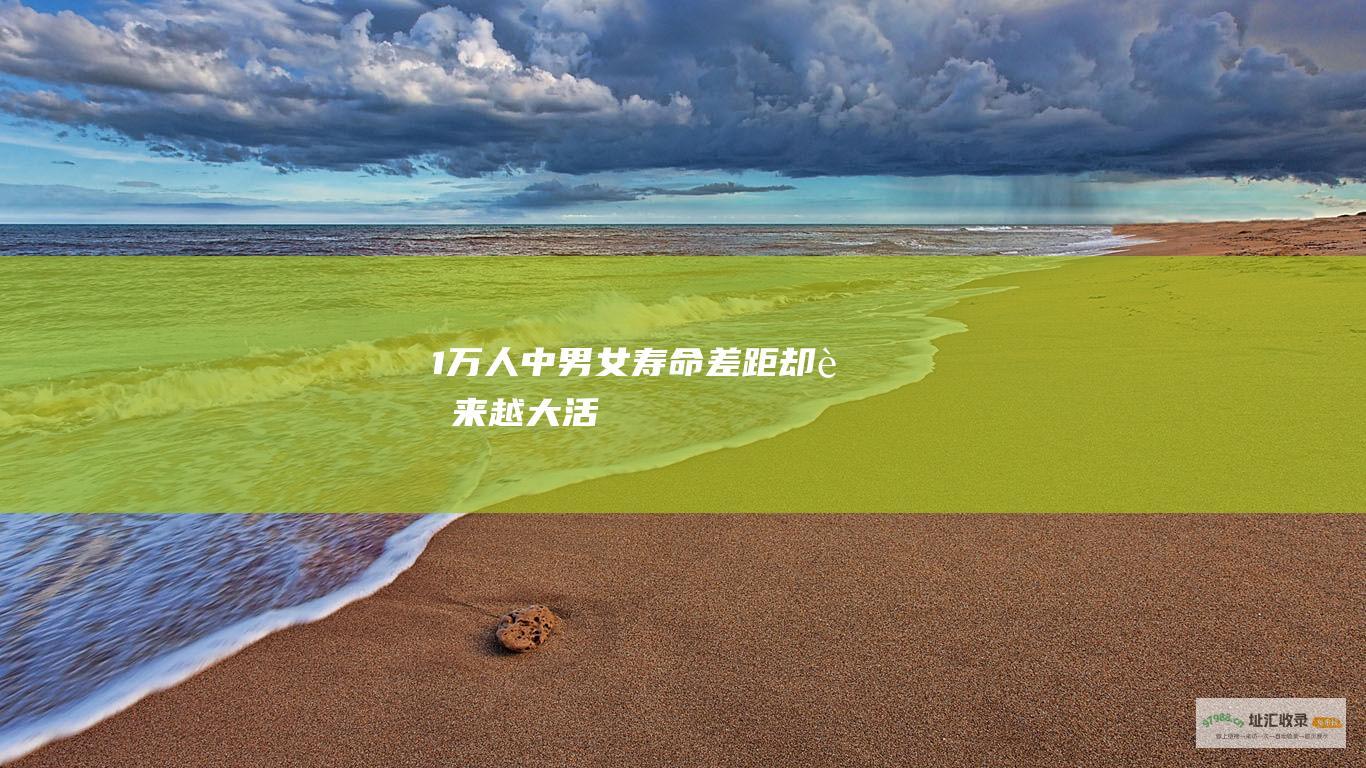 1万人中 男女寿命差距却越来越大...... 活到80岁的能有多少