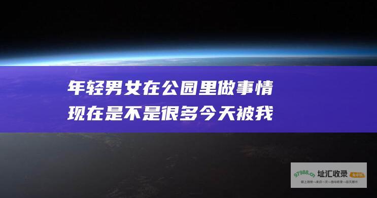 年轻男女在公园里做事情现在是不是很多今天被我