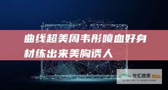 曲线超美！周韦彤喷血好身材练出来 美胸诱人