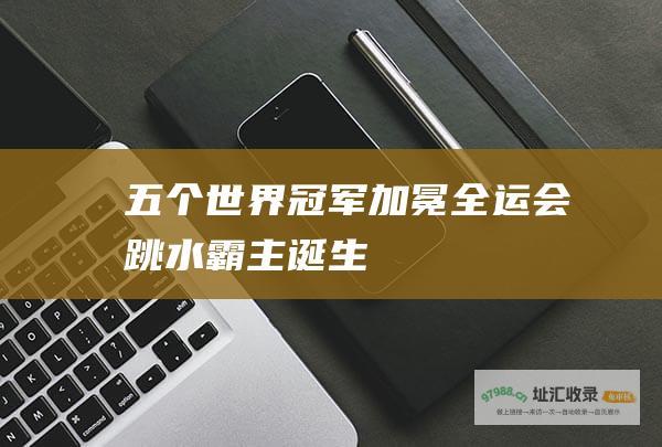 五个世界冠军加冕全运会跳水霸主诞生