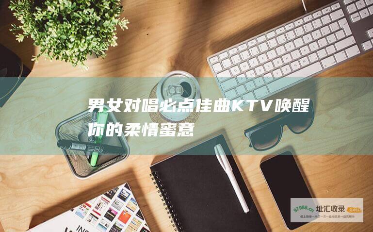 男女对唱必点佳曲KTV唤醒你的柔情蜜意