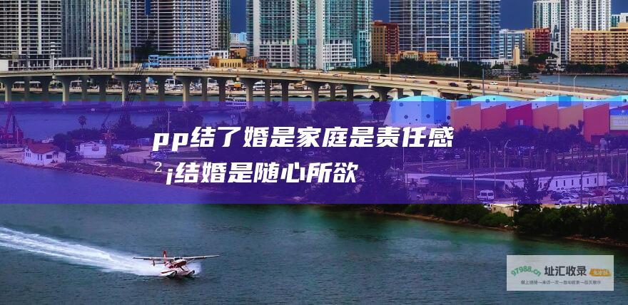 pp结了婚是家庭是责任感没结婚是随心所欲