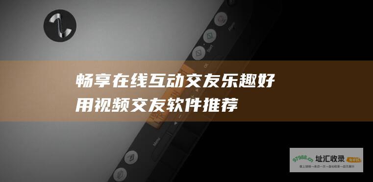 畅享在线互动交友乐趣 好用视频交友软件推荐