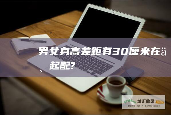 男女身高差距有30厘米 在一起配?