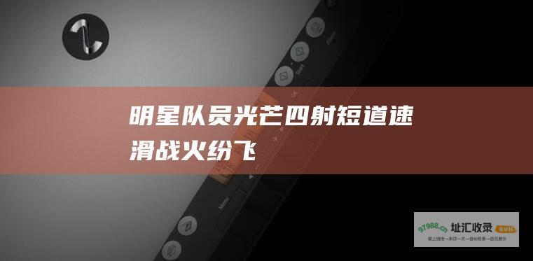 明星队员光芒四射 短道速滑战火纷飞