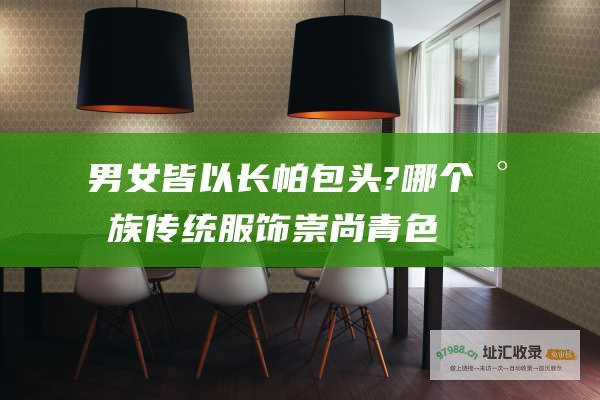 男女皆以长帕包头?哪个民族传统服饰崇尚青色