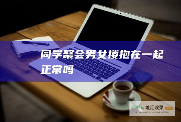 同学聚会男女搂抱在一起正常吗