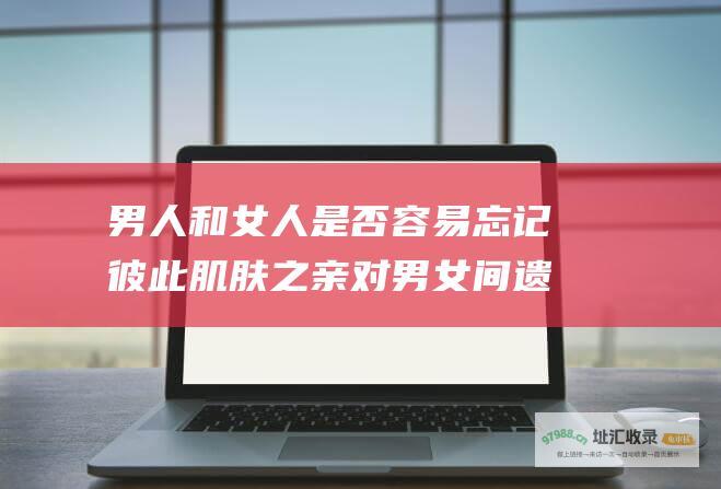 男人和女人是否容易忘记彼此肌肤之亲对男女间遗