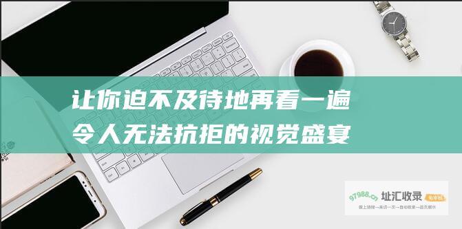 让你迫不及待地再看一遍令人无法抗拒的视觉盛宴
