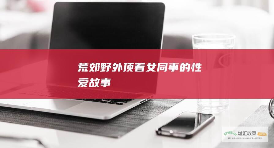 荒郊野外顶着女同事的性爱故事
