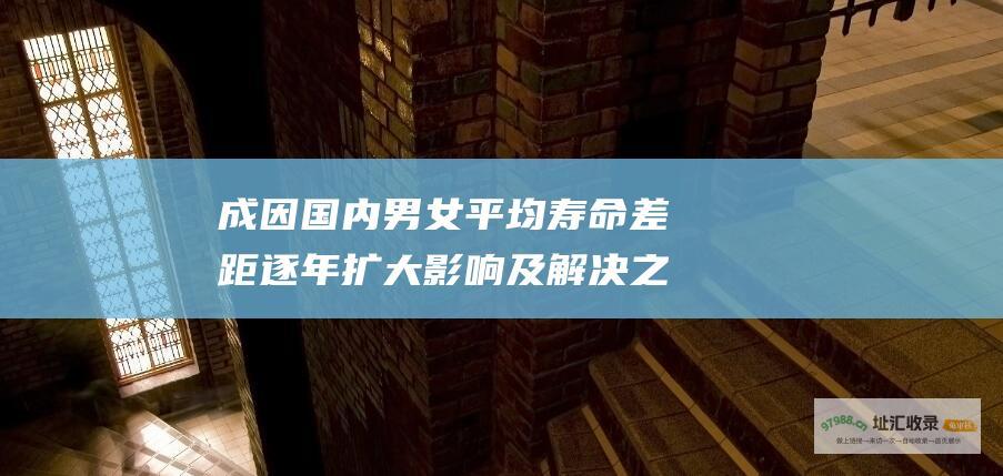 成因 国内男女平均寿命差距逐年扩大 影响及解决之道