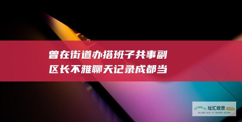 曾在街道办搭班子共事副区长不雅聊天记录成都当