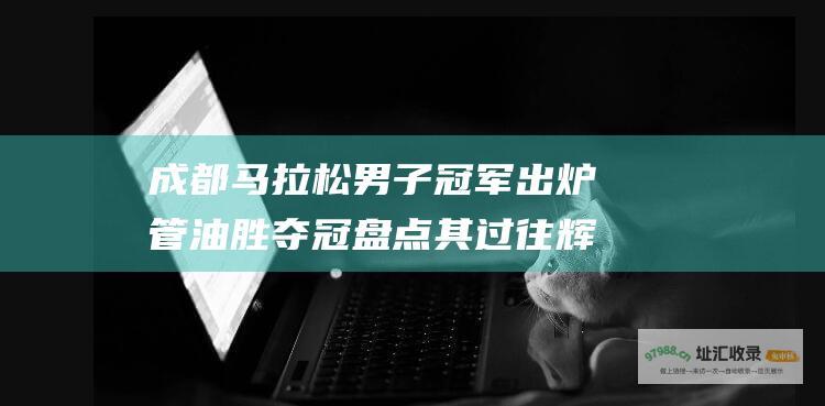 成都马拉松男子冠军出炉 管油胜夺冠 盘点其过往辉煌战绩
