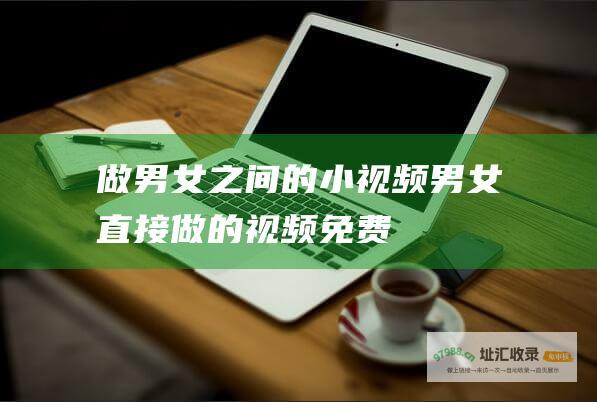 做男女之间的小视频男女直接做的视频免费