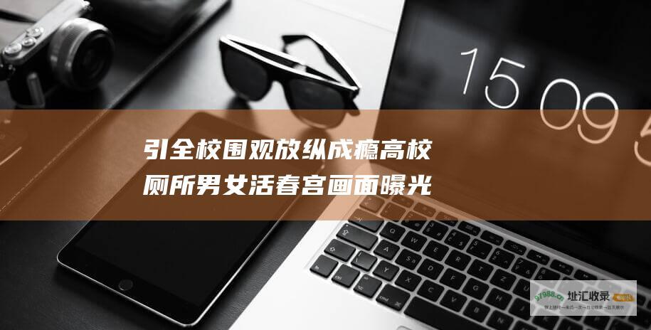 引全校围观 放纵成瘾 高校厕所男女 活春宫 画面曝光 有多可怕