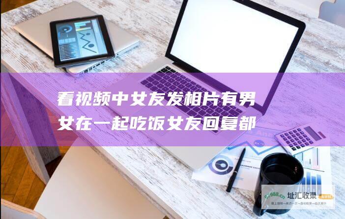 看视频中女友发相片有男女在一起吃饭女友回复都