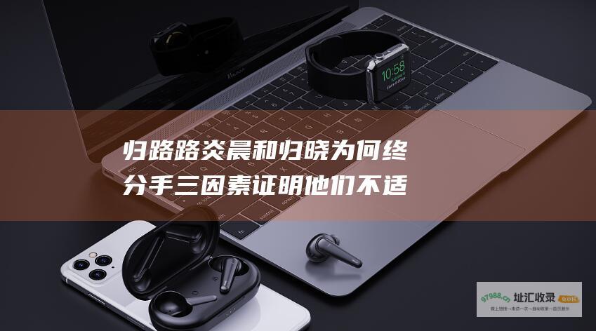 归路 路炎晨和归晓为何终分手 三因素证明他们不适合在一起