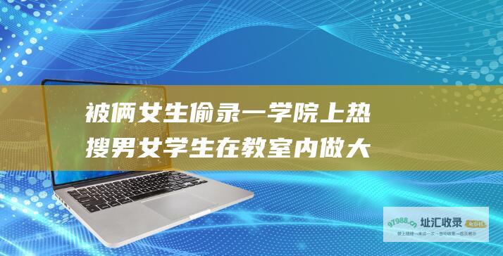 被俩女生偷录一学院上热搜男女学生在教室内做大