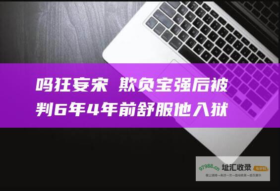 吗 狂妄宋喆欺负宝强后被判6年 4年前 舒服 他入狱之后过得