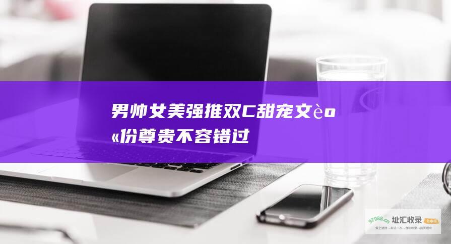 男帅女美强推双C甜宠文身份尊贵不容错过