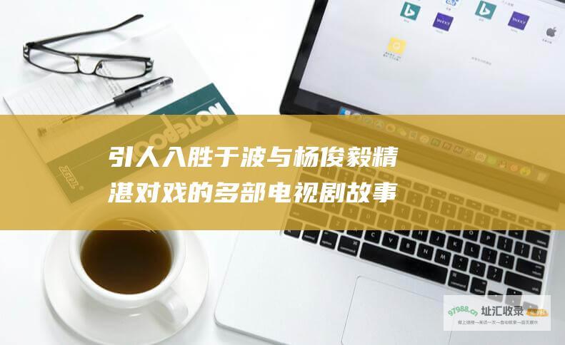 引人入胜 于波与杨俊毅精湛对戏的多部电视剧 故事情节精彩纷呈
